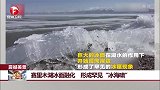 赛里木湖冰面融化 形成罕见“冰海啸”