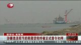 韩籍货轮涉嫌违法排污11日被证实责令扣押
