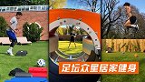 足坛众星居家健身：巴神扎马步 菲米做俯卧撑林加德平板支撑