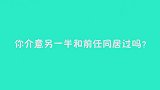 你介意另一半和前任同居过吗？美女的回答比男生都彪悍