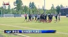 迎战北欧劲旅瑞典 申台龙对韩国男足充满信心