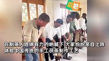 留学生参观泾渭茶博园，被陕西方言筑茶号子震撼，沉浸式体验茯茶文化