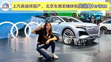 上汽奥迪将国产,北京车展若楠体验奥迪Q4 e-tron